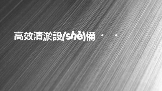 高效清淤設(shè)備，助力環(huán)保工程新篇章